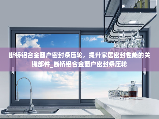 断桥铝合金窗户密封条压轮，提升家居密封性能的关键部件_断桥铝合金窗户密封条压轮