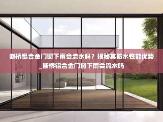 断桥铝合金门窗下雨会流水吗？揭秘其防水性能优势_断桥铝合金门窗下雨会流水吗