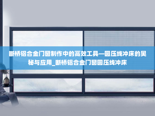 断桥铝合金门窗制作中的高效工具—圆压线冲床的奥秘与应用_断桥铝合金门窗圆压线冲床
