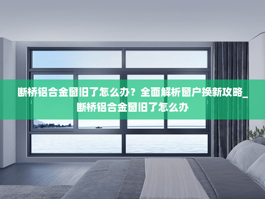断桥铝合金窗旧了怎么办？全面解析窗户换新攻略_断桥铝合金窗旧了怎么办