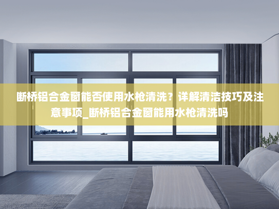 断桥铝合金窗能否使用水枪清洗？详解清洁技巧及注意事项_断桥铝合金窗能用水枪清洗吗
