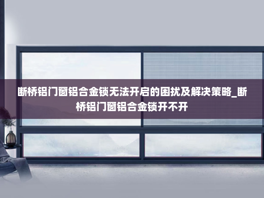 断桥铝门窗铝合金锁无法开启的困扰及解决策略_断桥铝门窗铝合金锁开不开