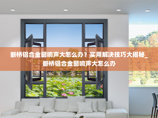 断桥铝合金窗响声大怎么办？实用解决技巧大揭秘_断桥铝合金窗响声大怎么办