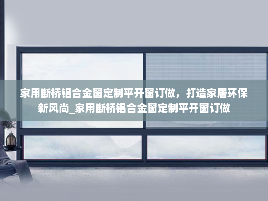 家用断桥铝合金窗定制平开窗订做，打造家居环保新风尚_家用断桥铝合金窗定制平开窗订做