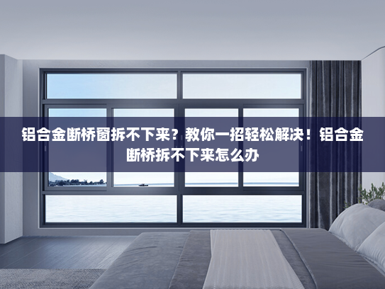 铝合金断桥窗拆不下来？教你一招轻松解决！铝合金断桥拆不下来怎么办