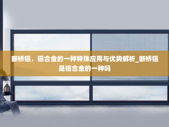 断桥铝，铝合金的一种特殊应用与优势解析_断桥铝是铝合金的一种吗