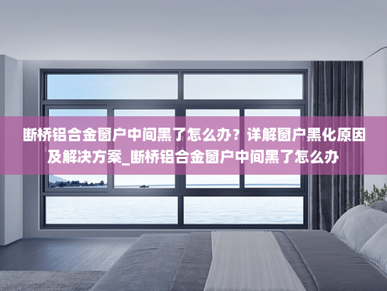 断桥铝合金窗户中间黑了怎么办？详解窗户黑化原因及解决方案_断桥铝合金窗户中间黑了怎么办