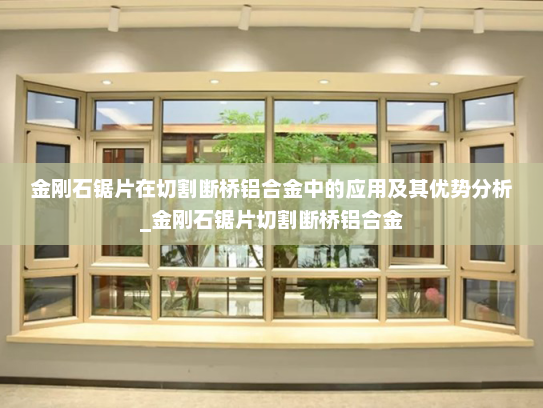 金刚石锯片在切割断桥铝合金中的应用及其优势分析_金刚石锯片切割断桥铝合金