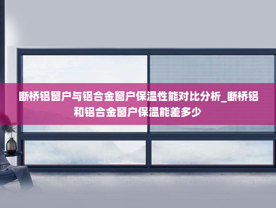 断桥铝窗户与铝合金窗户保温性能对比分析_断桥铝和铝合金窗户保温能差多少
