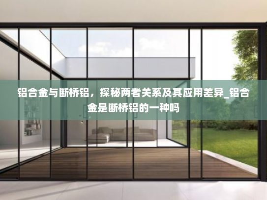 铝合金与断桥铝，探秘两者关系及其应用差异_铝合金是断桥铝的一种吗