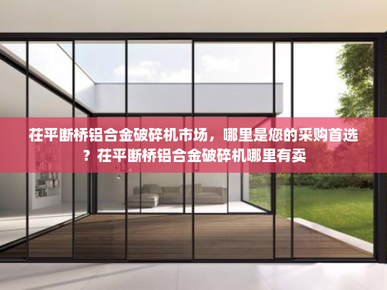 茌平断桥铝合金破碎机市场，哪里是您的采购首选？茌平断桥铝合金破碎机哪里有卖