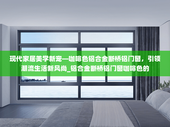现代家居美学新宠—咖啡色铝合金断桥铝门窗，引领潮流生活新风尚_铝合金断桥铝门窗咖啡色的