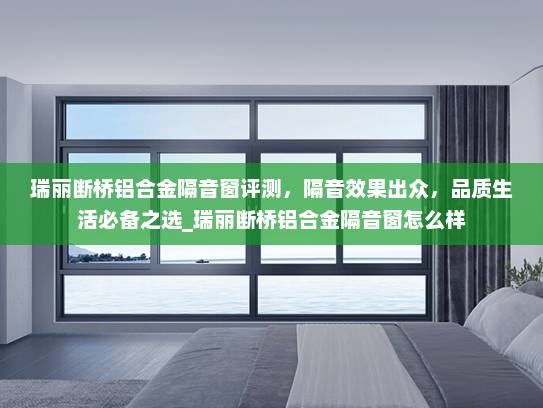 瑞丽断桥铝合金隔音窗评测，隔音效果出众，品质生活必备之选_瑞丽断桥铝合金隔音窗怎么样