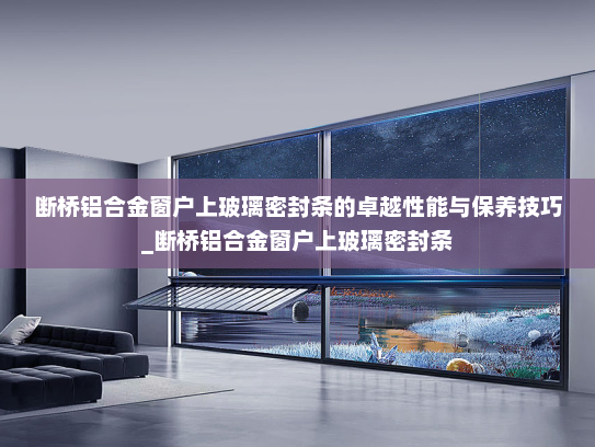 断桥铝合金窗户上玻璃密封条的卓越性能与保养技巧_断桥铝合金窗户上玻璃密封条
