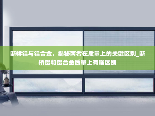 断桥铝与铝合金，揭秘两者在质量上的关键区别_断桥铝和铝合金质量上有啥区别
