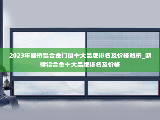 2023年断桥铝合金门窗十大品牌排名及价格解析_断桥铝合金十大品牌排名及价格