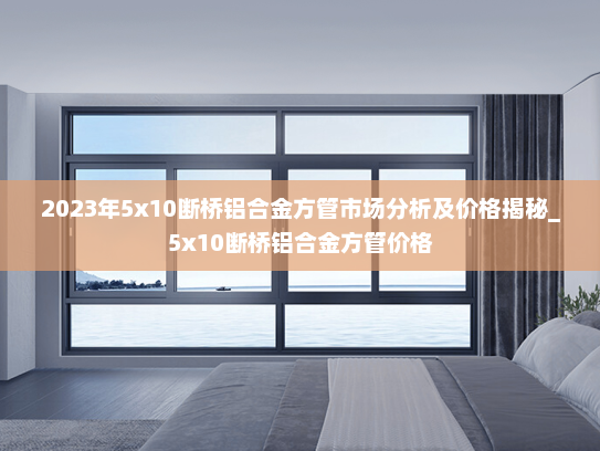 2023年5x10断桥铝合金方管市场分析及价格揭秘_5x10断桥铝合金方管价格