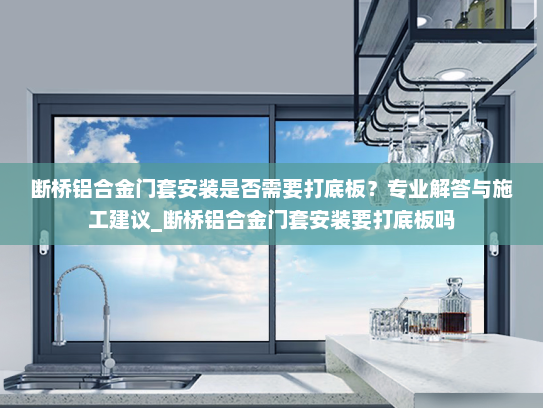 断桥铝合金门套安装是否需要打底板？专业解答与施工建议_断桥铝合金门套安装要打底板吗
