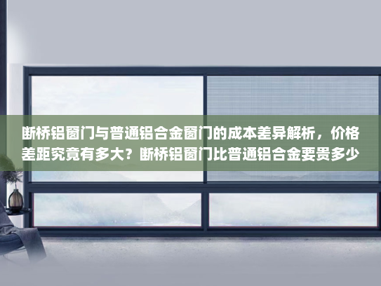 断桥铝窗门与普通铝合金窗门的成本差异解析，价格差距究竟有多大？断桥铝窗门比普通铝合金要贵多少