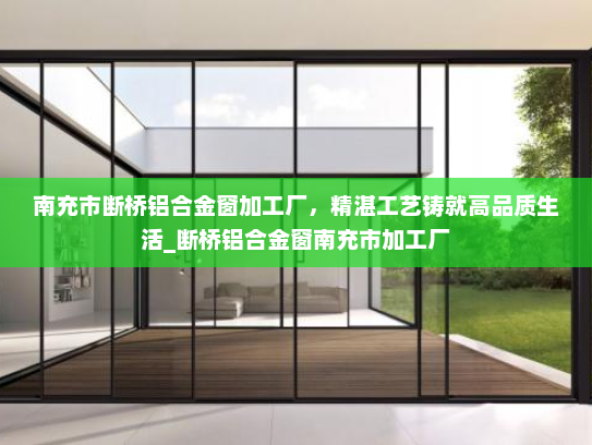 南充市断桥铝合金窗加工厂，精湛工艺铸就高品质生活_断桥铝合金窗南充市加工厂