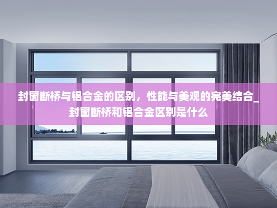 封窗断桥与铝合金的区别，性能与美观的完美结合_封窗断桥和铝合金区别是什么