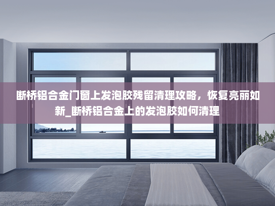 断桥铝合金门窗上发泡胶残留清理攻略，恢复亮丽如新_断桥铝合金上的发泡胶如何清理