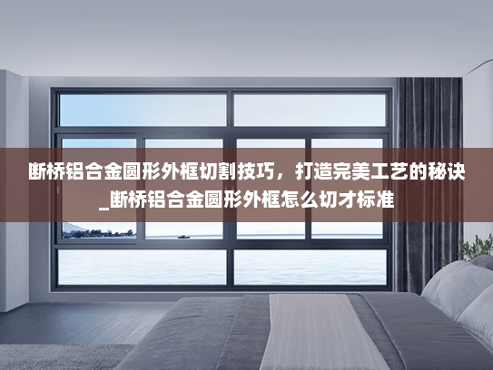 断桥铝合金圆形外框切割技巧，打造完美工艺的秘诀_断桥铝合金圆形外框怎么切才标准