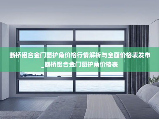 断桥铝合金门窗护角价格行情解析与全面价格表发布_断桥铝合金门窗护角价格表