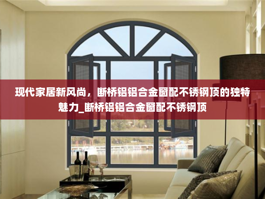 现代家居新风尚，断桥铝铝合金窗配不锈钢顶的独特魅力_断桥铝铝合金窗配不锈钢顶