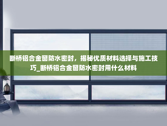 断桥铝合金窗防水密封，揭秘优质材料选择与施工技巧_断桥铝合金窗防水密封用什么材料