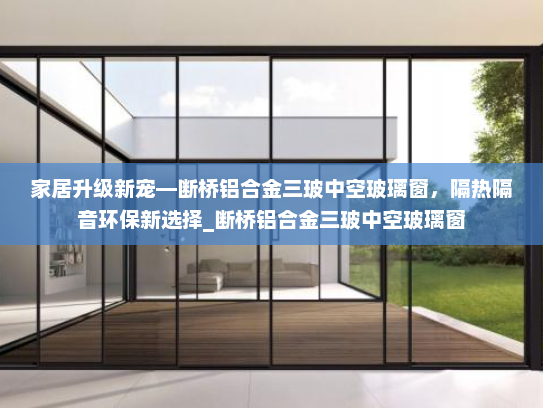 家居升级新宠—断桥铝合金三玻中空玻璃窗，隔热隔音环保新选择_断桥铝合金三玻中空玻璃窗