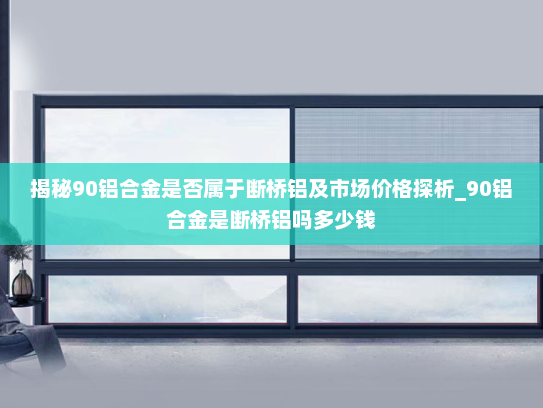 揭秘90铝合金是否属于断桥铝及市场价格探析_90铝合金是断桥铝吗多少钱