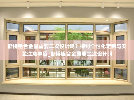 断桥铝合金窗需要二次设计吗？探讨个性化定制与安装注意事项_断桥铝合金窗要二次设计吗