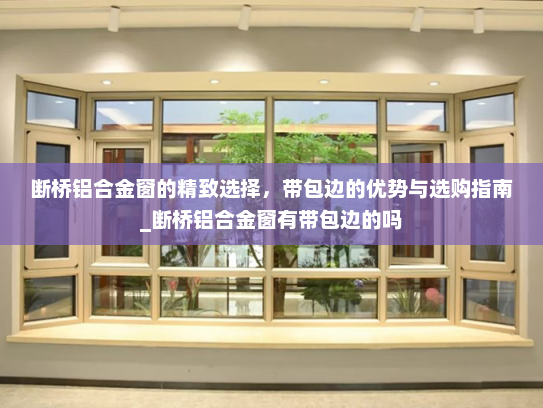断桥铝合金窗的精致选择，带包边的优势与选购指南_断桥铝合金窗有带包边的吗
