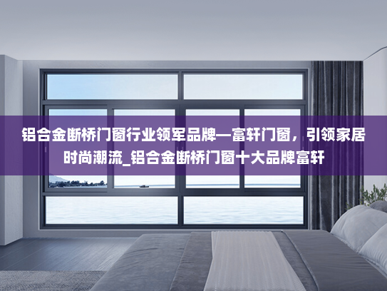 铝合金断桥门窗行业领军品牌—富轩门窗，引领家居时尚潮流_铝合金断桥门窗十大品牌富轩
