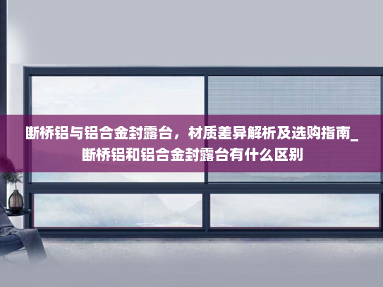 断桥铝与铝合金封露台，材质差异解析及选购指南_断桥铝和铝合金封露台有什么区别