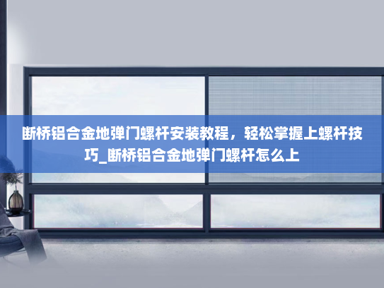 断桥铝合金地弹门螺杆安装教程，轻松掌握上螺杆技巧_断桥铝合金地弹门螺杆怎么上