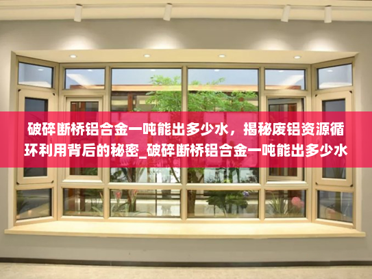 破碎断桥铝合金一吨能出多少水，揭秘废铝资源循环利用背后的秘密_破碎断桥铝合金一吨能出多少水