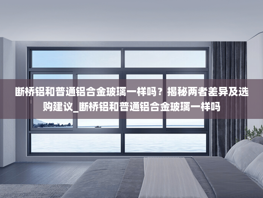 断桥铝和普通铝合金玻璃一样吗？揭秘两者差异及选购建议_断桥铝和普通铝合金玻璃一样吗