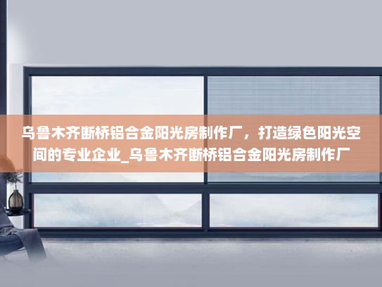 乌鲁木齐断桥铝合金阳光房制作厂，打造绿色阳光空间的专业企业_乌鲁木齐断桥铝合金阳光房制作厂