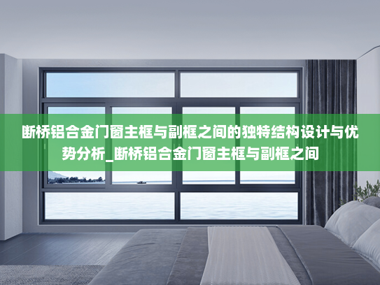 断桥铝合金门窗主框与副框之间的独特结构设计与优势分析_断桥铝合金门窗主框与副框之间