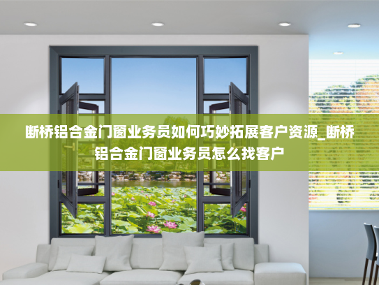 断桥铝合金门窗业务员如何巧妙拓展客户资源_断桥铝合金门窗业务员怎么找客户
