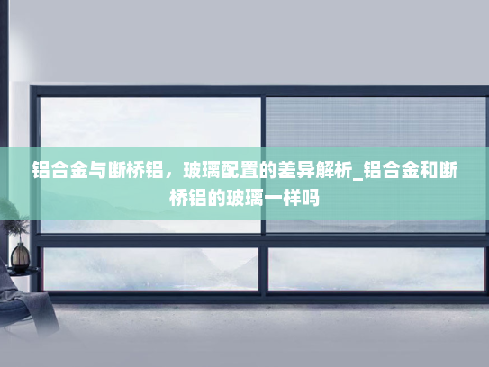 铝合金与断桥铝，玻璃配置的差异解析_铝合金和断桥铝的玻璃一样吗