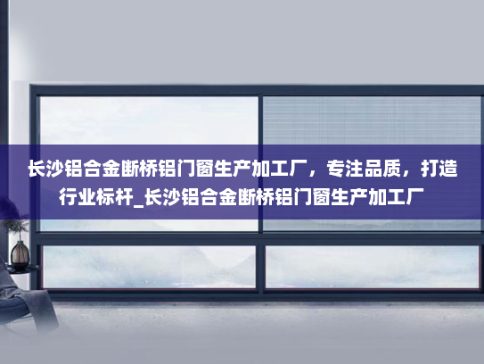 长沙铝合金断桥铝门窗生产加工厂，专注品质，打造行业标杆_长沙铝合金断桥铝门窗生产加工厂