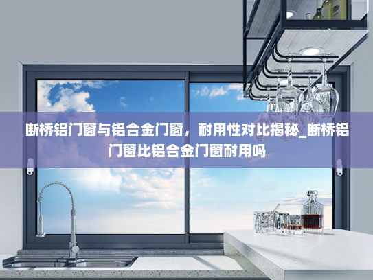 断桥铝门窗与铝合金门窗，耐用性对比揭秘_断桥铝门窗比铝合金门窗耐用吗