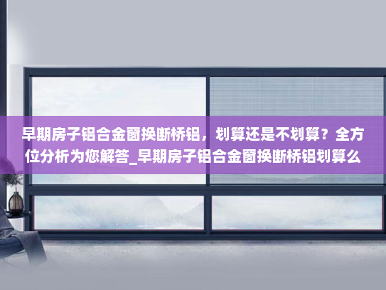 早期房子铝合金窗换断桥铝，划算还是不划算？全方位分析为您解答_早期房子铝合金窗换断桥铝划算么