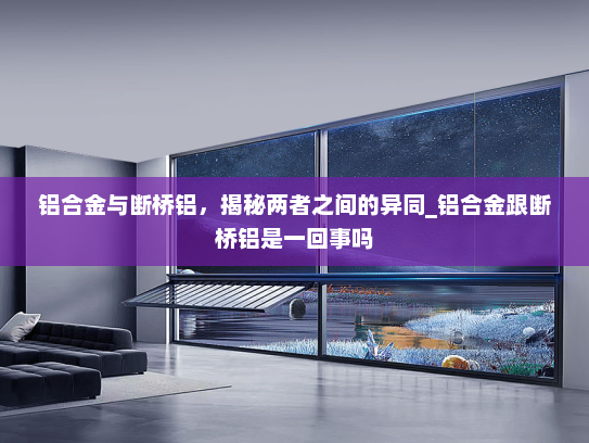 铝合金与断桥铝，揭秘两者之间的异同_铝合金跟断桥铝是一回事吗