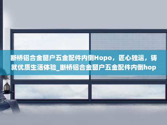 断桥铝合金窗户五金配件内倒Hopo，匠心独运，铸就优质生活体验_断桥铝合金窗户五金配件内倒hopo