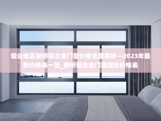 烟台地区断桥铝合金门窗价格全面解析—2023年最新价格表一览_断桥铝合金门窗烟台价格表