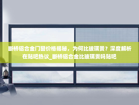 断桥铝合金门窗价格揭秘，为何比玻璃贵？深度解析在贴吧热议_断桥铝合金比玻璃贵吗贴吧